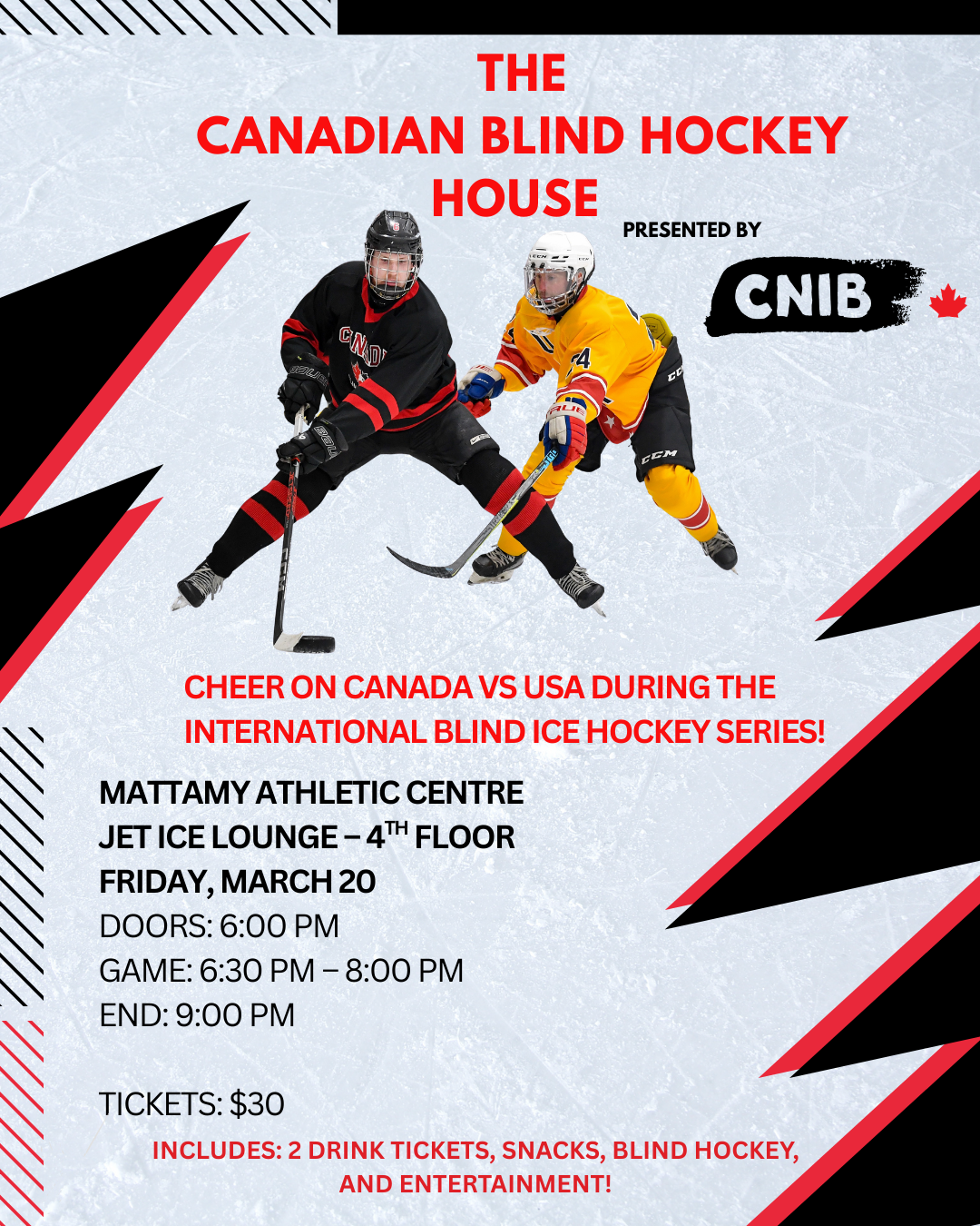 The canadian blind hockey hockey event invitation presented by CNIB with their logo, white, red and black graphic. Two blind hockey players, one from Canada, one from USA battle for the puck. • Date & location: Friday, March 20 - Mattamy Athletic Centre Jet Ice Lounge (4th Floor north end of concourse) 50 Carlton street • Doors: 6:00 pm - Catch the third period of the Women’s Showcase Game • Event: 6:30 pm – 9:30 pm during the Canada vs USA International Blind Ice Hockey Series • Event Includes: Guest speakers, live music, a raffle table, and a meet and greet with athletes from Canada’s National Blind Hockey Team (post game)